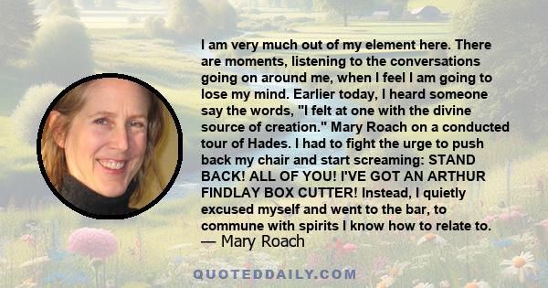 I am very much out of my element here. There are moments, listening to the conversations going on around me, when I feel I am going to lose my mind. Earlier today, I heard someone say the words, I felt at one with the