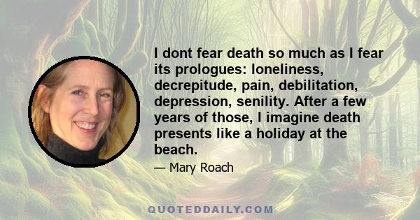 I dont fear death so much as I fear its prologues: loneliness, decrepitude, pain, debilitation, depression, senility. After a few years of those, I imagine death presents like a holiday at the beach.