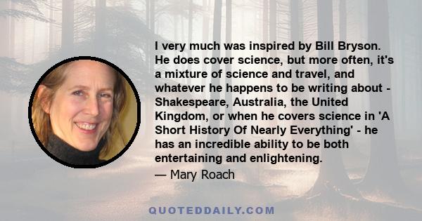 I very much was inspired by Bill Bryson. He does cover science, but more often, it's a mixture of science and travel, and whatever he happens to be writing about - Shakespeare, Australia, the United Kingdom, or when he