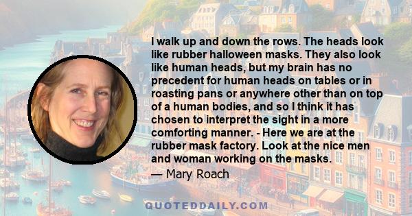 I walk up and down the rows. The heads look like rubber halloween masks. They also look like human heads, but my brain has no precedent for human heads on tables or in roasting pans or anywhere other than on top of a