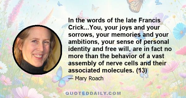 In the words of the late Francis Crick...You, your joys and your sorrows, your memories and your ambitions, your sense of personal identity and free will, are in fact no more than the behavior of a vast assembly of