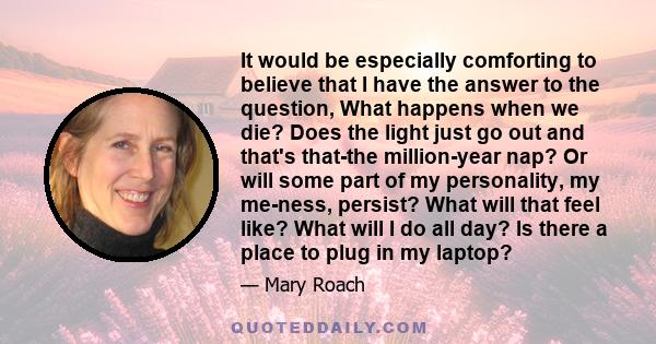 It would be especially comforting to believe that I have the answer to the question, What happens when we die? Does the light just go out and that's that-the million-year nap? Or will some part of my personality, my