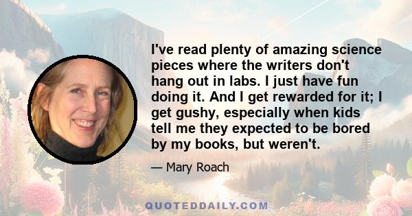 I've read plenty of amazing science pieces where the writers don't hang out in labs. I just have fun doing it. And I get rewarded for it; I get gushy, especially when kids tell me they expected to be bored by my books,