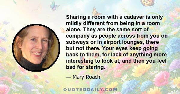 Sharing a room with a cadaver is only mildly different from being in a room alone. They are the same sort of company as people across from you on subways or in airport lounges, there but not there. Your eyes keep going