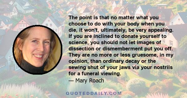 The point is that no matter what you choose to do with your body when you die, it won't, ultimately, be very appealing. If you are inclined to donate yourself to science, you should not let images of dissection or