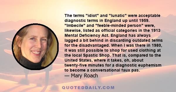 The terms idiot and lunatic were acceptable diagnostic terms in England up until 1959. Imbecile and feeble-minded person were, likewise, listed as official categories in the 1913 Mental Deficiency Act. England has