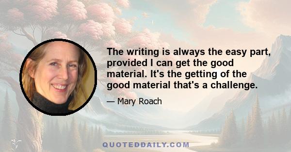 The writing is always the easy part, provided I can get the good material. It's the getting of the good material that's a challenge.