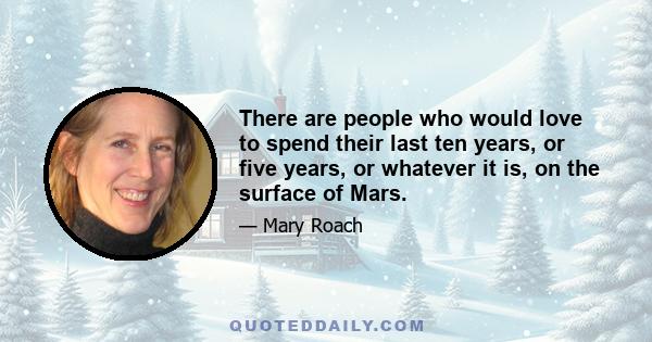 There are people who would love to spend their last ten years, or five years, or whatever it is, on the surface of Mars.