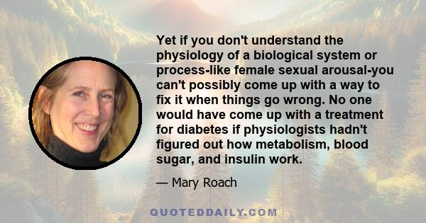 Yet if you don't understand the physiology of a biological system or process-like female sexual arousal-you can't possibly come up with a way to fix it when things go wrong. No one would have come up with a treatment