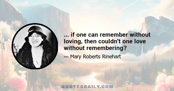 ... if one can remember without loving, then couldn't one love without remembering?