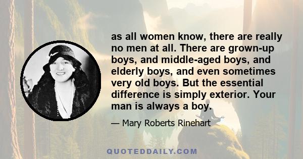 as all women know, there are really no men at all. There are grown-up boys, and middle-aged boys, and elderly boys, and even sometimes very old boys. But the essential difference is simply exterior. Your man is always a 