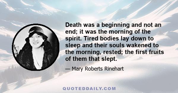 Death was a beginning and not an end; it was the morning of the spirit. Tired bodies lay down to sleep and their souls wakened to the morning, rested; the first fruits of them that slept.