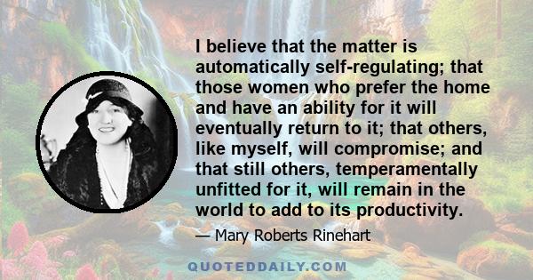 I believe that the matter is automatically self-regulating; that those women who prefer the home and have an ability for it will eventually return to it; that others, like myself, will compromise; and that still others, 