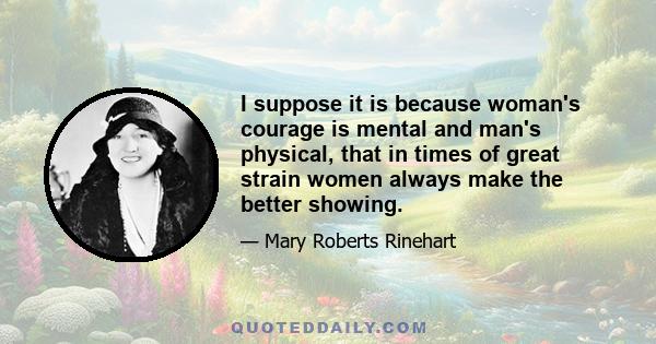 I suppose it is because woman's courage is mental and man's physical, that in times of great strain women always make the better showing.