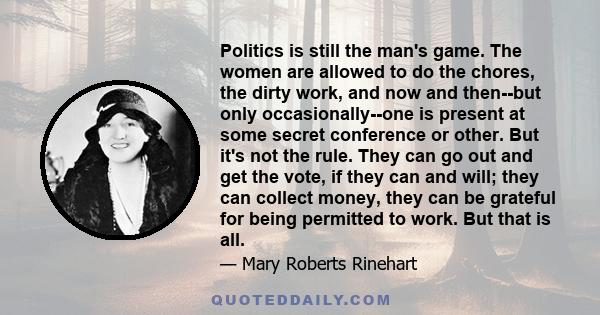 Politics is still the man's game. The women are allowed to do the chores, the dirty work, and now and then--but only occasionally--one is present at some secret conference or other. But it's not the rule. They can go