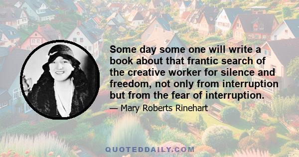 Some day some one will write a book about that frantic search of the creative worker for silence and freedom, not only from interruption but from the fear of interruption.