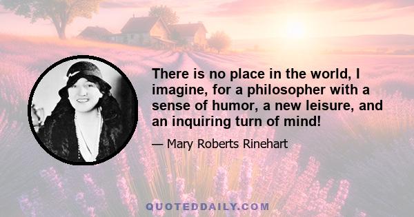 There is no place in the world, I imagine, for a philosopher with a sense of humor, a new leisure, and an inquiring turn of mind!