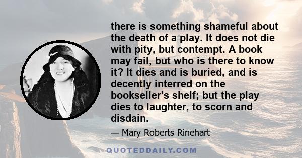 there is something shameful about the death of a play. It does not die with pity, but contempt. A book may fail, but who is there to know it? It dies and is buried, and is decently interred on the bookseller's shelf;