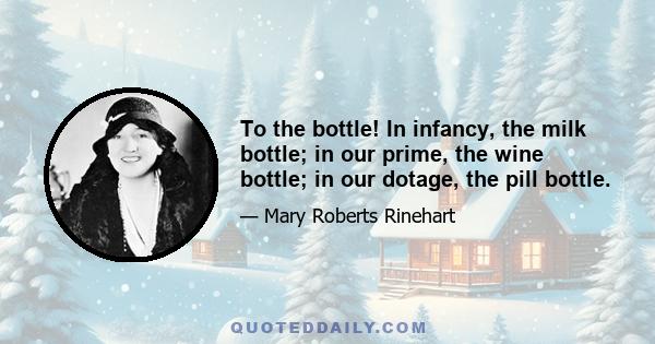 To the bottle! In infancy, the milk bottle; in our prime, the wine bottle; in our dotage, the pill bottle.