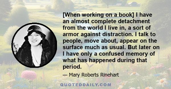 [When working on a book] I have an almost complete detachment from the world I live in, a sort of armor against distraction. I talk to people, move about, appear on the surface much as usual. But later on I have only a