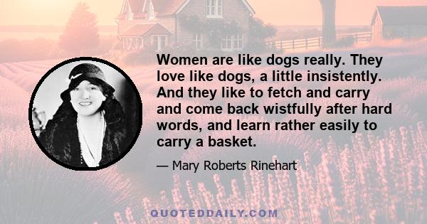 Women are like dogs really. They love like dogs, a little insistently. And they like to fetch and carry and come back wistfully after hard words, and learn rather easily to carry a basket.