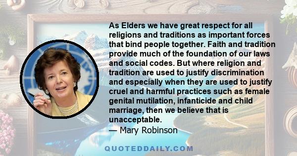 As Elders we have great respect for all religions and traditions as important forces that bind people together. Faith and tradition provide much of the foundation of our laws and social codes. But where religion and