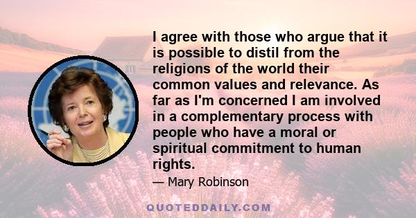 I agree with those who argue that it is possible to distil from the religions of the world their common values and relevance. As far as I'm concerned I am involved in a complementary process with people who have a moral 