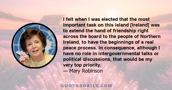 I felt when I was elected that the most important task on this island [Ireland] was to extend the hand of friendship right across the board to the people of Northern Ireland, to have the beginnings of a real peace