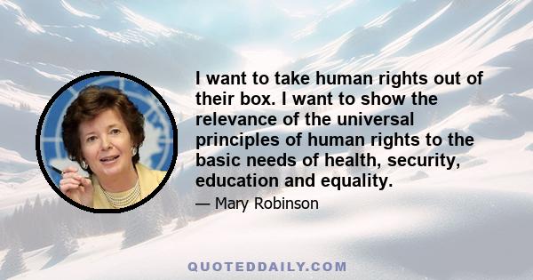 I want to take human rights out of their box. I want to show the relevance of the universal principles of human rights to the basic needs of health, security, education and equality.