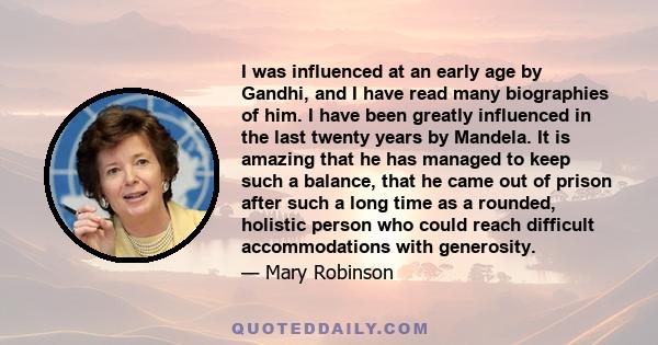 I was influenced at an early age by Gandhi, and I have read many biographies of him. I have been greatly influenced in the last twenty years by Mandela. It is amazing that he has managed to keep such a balance, that he