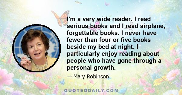 I'm a very wide reader. I read serious books and I read airplane, forgettable books. I never have fewer than four or five books beside my bed at night. I particularly enjoy reading about people who have gone through a