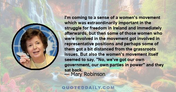 I'm coming to a sense of a women's movement which was extraordinarily important in the struggle for freedom in Ireland and immediately afterwards, but then some of those women who were involved in the movement got