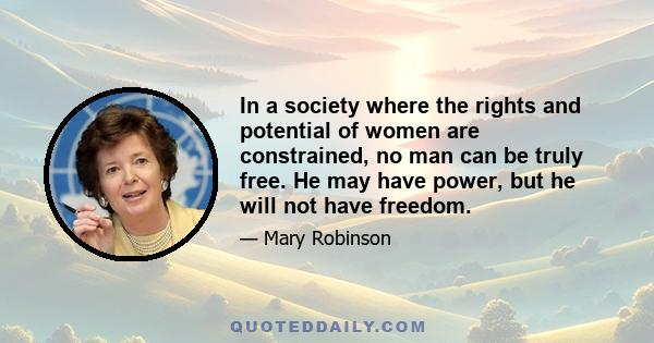 In a society where the rights and potential of women are constrained, no man can be truly free. He may have power, but he will not have freedom.