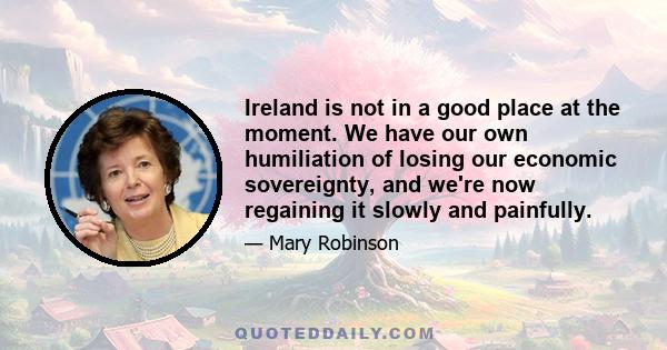 Ireland is not in a good place at the moment. We have our own humiliation of losing our economic sovereignty, and we're now regaining it slowly and painfully.