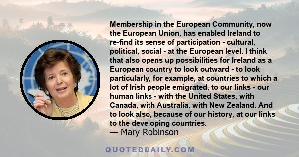 Membership in the European Community, now the European Union, has enabled Ireland to re-find its sense of participation - cultural, political, social - at the European level. I think that also opens up possibilities for 