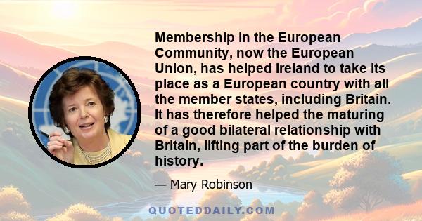 Membership in the European Community, now the European Union, has helped Ireland to take its place as a European country with all the member states, including Britain. It has therefore helped the maturing of a good