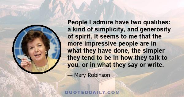 People I admire have two qualities: a kind of simplicity, and generosity of spirit. It seems to me that the more impressive people are in what they have done, the simpler they tend to be in how they talk to you, or in