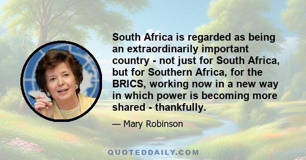 South Africa is regarded as being an extraordinarily important country - not just for South Africa, but for Southern Africa, for the BRICS, working now in a new way in which power is becoming more shared - thankfully.