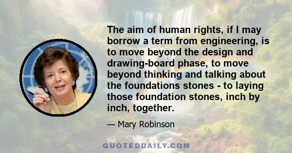 The aim of human rights, if I may borrow a term from engineering, is to move beyond the design and drawing-board phase, to move beyond thinking and talking about the foundations stones - to laying those foundation