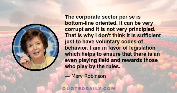 The corporate sector per se is bottom-line oriented. It can be very corrupt and it is not very principled. That is why I don't think it is sufficient just to have voluntary codes of behavior. I am in favor of