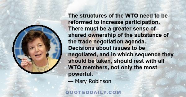 The structures of the WTO need to be reformed to increase participation. There must be a greater sense of shared ownership of the substance of the trade negotiation agenda. Decisions about issues to be negotiated, and