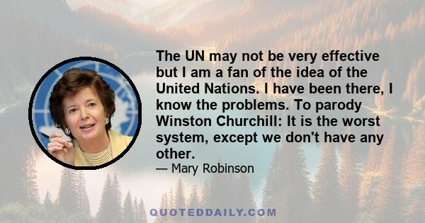 The UN may not be very effective but I am a fan of the idea of the United Nations. I have been there, I know the problems. To parody Winston Churchill: It is the worst system, except we don't have any other.