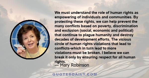 We must understand the role of human rights as empowering of individuals and communities. By protecting these rights, we can help prevent the many conflicts based on poverty, discrimination and exclusion (social,