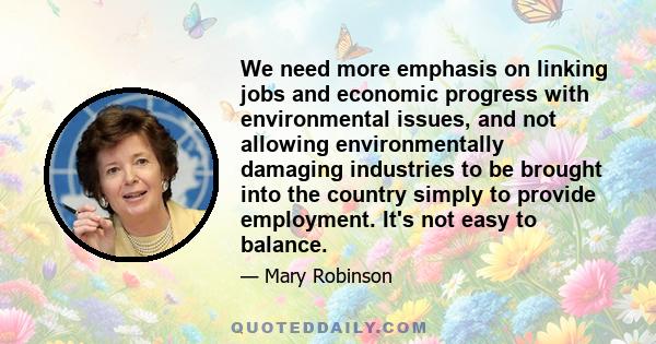 We need more emphasis on linking jobs and economic progress with environmental issues, and not allowing environmentally damaging industries to be brought into the country simply to provide employment. It's not easy to