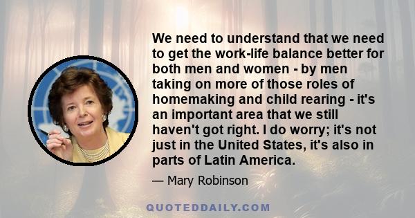 We need to understand that we need to get the work-life balance better for both men and women - by men taking on more of those roles of homemaking and child rearing - it's an important area that we still haven't got