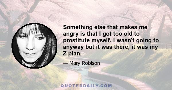 Something else that makes me angry is that I got too old to prostitute myself. I wasn't going to anyway but it was there, it was my Z plan.