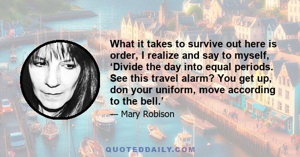 What it takes to survive out here is order, I realize and say to myself, ‘Divide the day into equal periods. See this travel alarm? You get up, don your uniform, move according to the bell.’