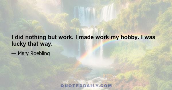 I did nothing but work. I made work my hobby. I was lucky that way.