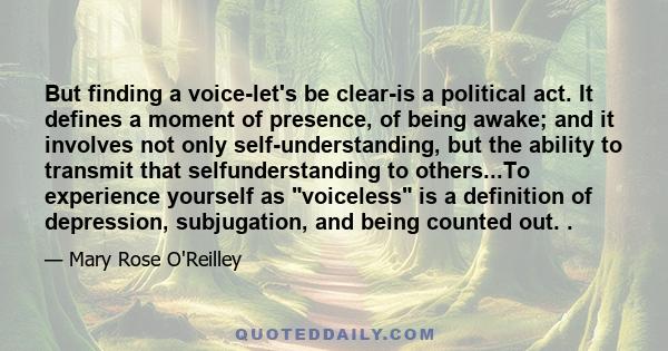 But finding a voice-let's be clear-is a political act. It defines a moment of presence, of being awake; and it involves not only self-understanding, but the ability to transmit that selfunderstanding to others...To