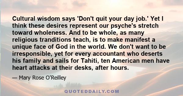 Cultural wisdom says 'Don't quit your day job.' Yet I think these desires represent our psyche's stretch toward wholeness. And to be whole, as many religious tranditions teach, is to make manifest a unique face of God